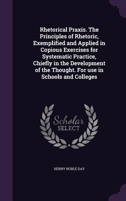 Rhetorical Praxis. The Principles of Rhetoric, Exemplified and Applied in Copious Exercises for Systematic Practice, Chiefly in the Development of the Thought. For use in Schools and Colleges - Day, Henry Noble