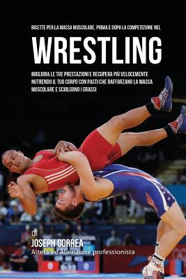 Ricette Per La Massa Muscolare, Prima E Dopo La Competizione Nel Wrestling: Migliora Le Tue Prestazioni E Recupera Piu Velocemente Nutrendo Il Tuo Corpo Con Pasti Che Rafforzano La Massa Muscolare E Sciolgono I Grassi - Correa (Nutrizionista Sportivo Certifica