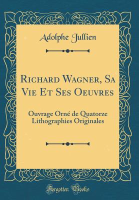 Richard Wagner, Sa Vie Et Ses Oeuvres: Ouvrage Orn de Quatorze Lithographies Originales (Classic Reprint) - Jullien, Adolphe