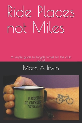 Ride Places not Miles: A simple guide to bicycle travel for the club cyclist - Irwin, Marc A