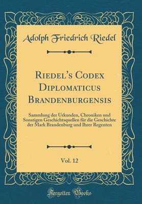 Riedel's Codex Diplomaticus Brandenburgensis, Vol. 12: Sammlung Der Urkunden, Chroniken Und Sonstigen Geschichtsquellen Fur Die Geschichte Der Mark Brandenburg Und Ihrer Regenten (Classic Reprint) - Riedel, Adolph Friedrich