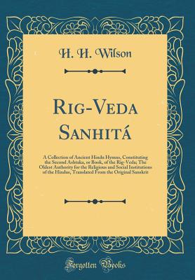 Rig-Veda Sanhit: A Collection of Ancient Hindu Hymns, Constituting the Second Ashtaka, or Book, of the Rig-Veda; The Oldest Authority for the Religious and Social Institutions of the Hindus, Translated from the Original Sanskrit (Classic Reprint) - Wilson, H H
