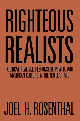 Righteous Realists: Political Realism, Responsible Power, and American Culture in the Nuclear Age - Rosenthal, Joel H, President