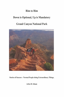Rim to Rim Down Is Optional, Up Is Mandatory Grand Canyon National Park: Stories of Success - Normal People Doing Extraordinary Things. - Isham, Arlen R
