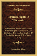 Riparian Rights In Wisconsin: Brief On The Nature And Scope Of Riparian Rights In Wisconsin And Limitation Thereon Growing Out Of The Public Nature Of The Water (1910)