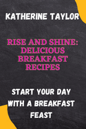 Rise and Shine: Delicious Breakfast Recipes: Start Your Day with a Breakfast Feast