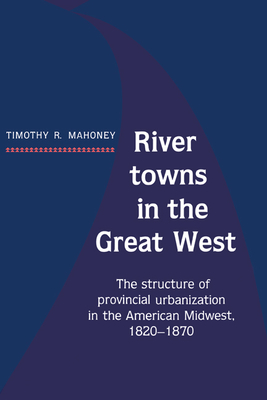 River Towns in the Great West: The Structure of Provincial Urbanization in the American Midwest, 1820 1870 - Mahoney, Timothy R, and Timothy R, Mahoney