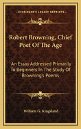 Robert Browning, Chief Poet of the Age: An Essay Addressed Primarily to Beginners in the Study of Browning's Poems