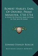 Robert Harley, Earl Of Oxford, Prime Minister, 1710-1714: A Study Of Politics And Letters In The Age Of Anne