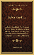 Robin Hood V2: A Collection of All the Ancient Poems, Songs and Ballads, Now Extant Relative to That English Outlaw; To Which Are Prefixed Historical Anecdotes of His Life