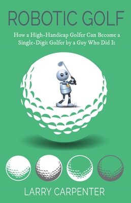 Robotic Golf: How a High-Handicap Golfer Can Become a Single-Digit Golfer by a Guy Who Did It - Carpenter, Larry