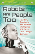 Robots are People Too: How Siri, Google Car, and Artificial Intelligence Will Force Us to Change Our Laws