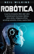Robtica: Lo que los principiantes deben saber sobre la automatizacin de procesos robticos, robots mviles, inteligencia artificial, aprendizaje automtico, drones y nuestro futuro