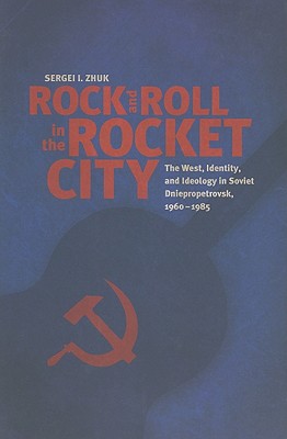 Rock and Roll in the Rocket City: The West, Identity, and Ideology in Soviet Dniepropetrovsk, 1960-1985 - Zhuk, Sergei I