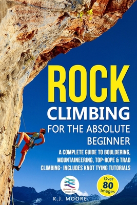 Rock Climbing for the Absolute Beginner: A Complete Guide to Bouldering, Mountaineering, Top-Rope & Trad Climbing- Includes Knot Tying Tutorials - Moore, K J