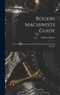 Rogers Machinists Guide: A Practical Illustrated Treatise On Modern Machine Shop Practice