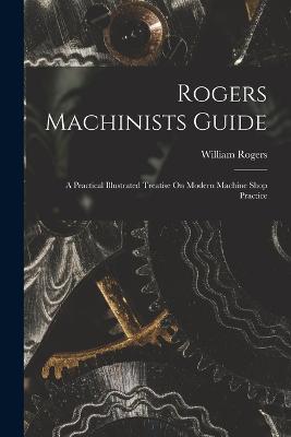 Rogers Machinists Guide: A Practical Illustrated Treatise On Modern Machine Shop Practice - Rogers, William