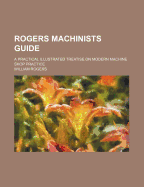Rogers Machinists Guide: A Practical Illustrated Treatise on Modern Machine Shop Practice