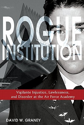 Rogue Institution: Vigilante Injustice, Lawlessness, and Disorder at the Air Force Academy - Graney, David W