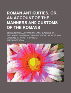 Roman Antiquities, or an Account of the Manners and Customs of the Romans: Designed to Illustrate the Latin Classics, by Explaining Words and Phrases, from the Rites and Customs to Which They Refer (Classic Reprint)