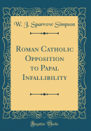 Roman Catholic Opposition to Papal Infallibility (Classic Reprint)