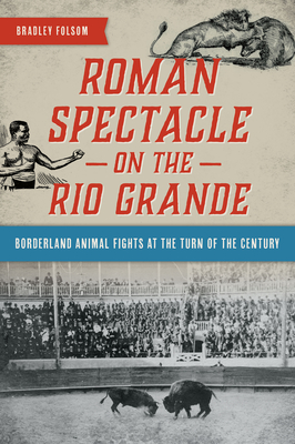 Roman Spectacle on the Rio Grande: Borderland Animal Fights at the Turn of the Century - Folsom, Bradley