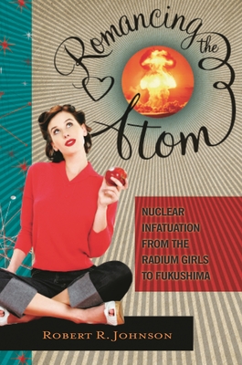 Romancing the Atom: Nuclear Infatuation from the Radium Girls to Fukushima - Johnson, Robert R.