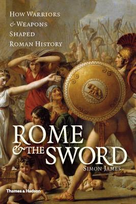 Rome & the Sword: How Warriors & Weapons Shaped Roman History - James, Simon