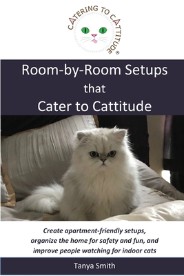 Room-by-Room Setups that Cater to Cattitude: Create apartment-friendly setups, organize the home for safety and fun, and improve people watching for indoor cats - Smith, Tanya