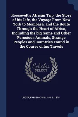 Roosevelt's African Trip; the Story of his Life, the Voyage From New York to Mombasa, and the Route Through the Heart of Africa, Including the big Game and Other Ferocious Animals, Strange Peoples and Countries Found in the Course of his Travels - Unger, Frederic William