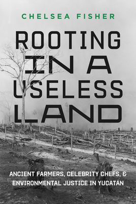 Rooting in a Useless Land: Ancient Farmers, Celebrity Chefs, and Environmental Justice in Yucatan - Fisher, Chelsea