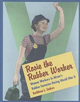 Rosie the Rubber Worker: Women Workers in Akron's Rubber Factories During World War II - Endres, Kathleen L