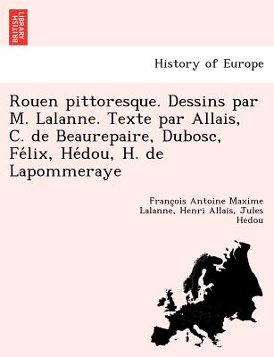 Rouen pittoresque. Dessins par M. Lalanne. Texte par Allais, C. de Beaurepaire, Dubosc, Felix, Hedou, H. de Lapommeraye - Lalanne, Franc'ois Antoine Maxime, and Allais, Henri, and Hedou, Jules