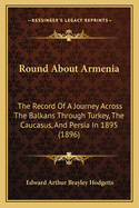 Round About Armenia: The Record Of A Journey Across The Balkans Through Turkey, The Caucasus, And Persia In 1895 (1896)