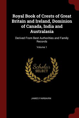 Royal Book of Crests of Great Britain and Ireland, Dominion of Canada, India and Australasia: Derived From Best Authorities and Family Records; Volume 1 - Fairbairn, James