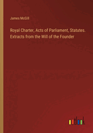 Royal Charter, Acts of Parliament, Statutes. Extracts from the Will of the Founder