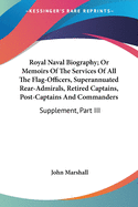 Royal Naval Biography; Or Memoirs Of The Services Of All The Flag-Officers, Superannuated Rear-Admirals, Retired Captains, Post-Captains And Commanders: Supplement, Part III