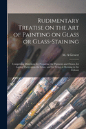 Rudimentary Treatise on the Art of Painting on Glass or Glass-staining: Comprising Directions for Preparing the Pigments and Fluxes, for Laying Them Upon the Glass, and for Firing or Burning in the Colours