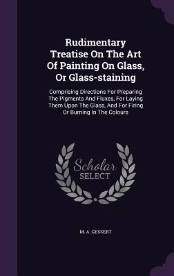 Rudimentary Treatise On The Art Of Painting On Glass, Or Glass-staining: Comprising Directions For Preparing The Pigments And Fluxes, For Laying Them Upon The Glass, And For Firing Or Burning In The Colours - Gessert, M A
