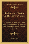 Rudimentary Treatise On The Power Of Water: As Applied To Drive Flour Mills, And To Give Motion To Turbines And Other Hydrostatic Engines (1853)