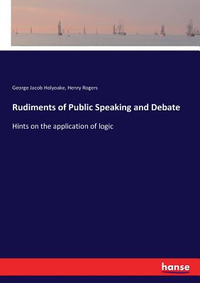 Rudiments of Public Speaking and Debate: Hints on the application of logic - Holyoake, George Jacob, and Rogers, Henry