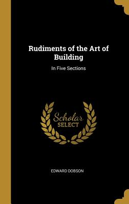 Rudiments of the Art of Building: In Five Sections - Dobson, Edward