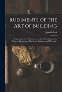 Rudiments of the Art of Building: Represented in Five Sections [...] for the Use of Architects, Builders, Draghtsmen, Machinists, Engineers and Mechanics