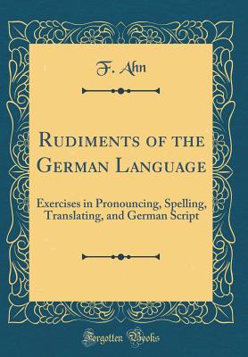 Rudiments of the German Language: Exercises in Pronouncing, Spelling, Translating, and German Script (Classic Reprint) - Ahn, F