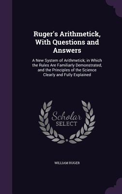 Ruger's Arithmetick, With Questions and Answers: A New System of Arithmetick; in Which the Rules Are Familiarly Demonstrated, and the Principles of the Science Clearly and Fully Explained - Ruger, William