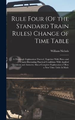 Rule Four (Of the Standard Train Rules) Change of Time Table: A Thorough Explanation Thereof, Together With Plates and Charts Illustrating Practical Conditions With Applied Questions and Answers; Also a Complete Explanation of How a New Time Table Is Made - Nichols, William