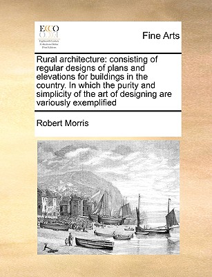 Rural Architecture: Consisting of Regular Designs of Plans and Elevations for Buildings in the Country. in Which the Purity and Simplicity of the Art of Designing Are Variously Exemplified - Morris, Robert, Dr.
