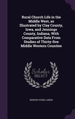 Rural Church Life in the Middle West, as Illustrated by Clay County, Iowa, and Jennings County, Indiana, With Comparative Data From Studies of Thirty-five Middle Western Counties - Landis, Benson Young