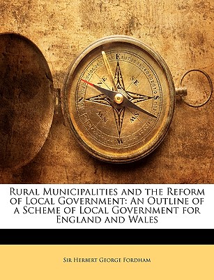 Rural Municipalities and the Reform of Local Government: An Outline of a Scheme of Local Government for England and Wales - Fordham, Herbert George, Sir