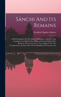 Snchi And Its Remains: A Full Description Of The Ancient Buildings, Sculptures, And Inscriptions At Snchi, Near Bhilsa, In Central India, With Remarks On The Evidence They Supply As To The Comparatively Modern Date Of The Buddhism Of Gotama, Or - Maisey, Fredrick Charles